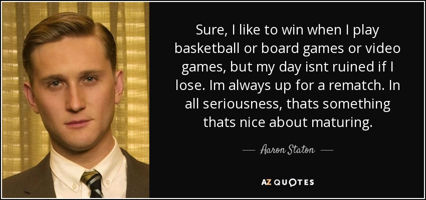 Sure, I like to win when I play basketball or board games or video games, but my day isnt ruined if I lose. Im always up for a rematch. In all seriousness, thats something thats nice about maturing. - Aaron Staton