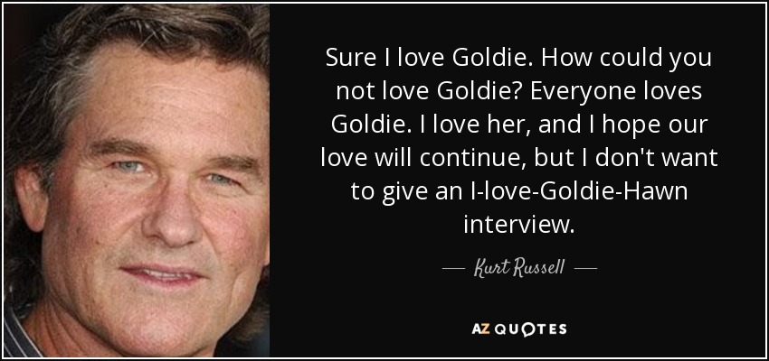 Sure I love Goldie. How could you not love Goldie? Everyone loves Goldie. I love her, and I hope our love will continue, but I don't want to give an I-love-Goldie-Hawn interview. - Kurt Russell