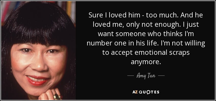 Sure I loved him - too much. And he loved me, only not enough. I just want someone who thinks I'm number one in his life. I'm not willing to accept emotional scraps anymore. - Amy Tan