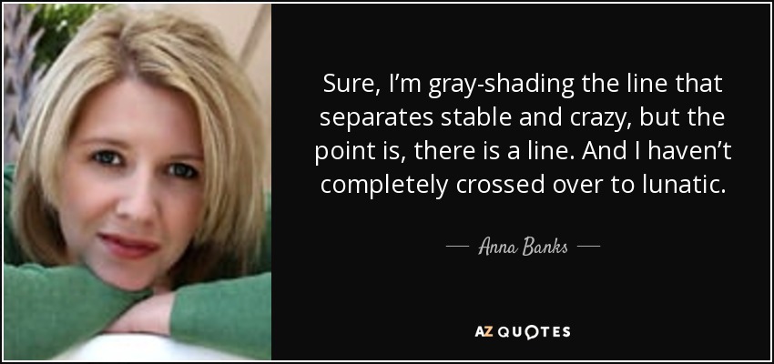 Sure, I’m gray-shading the line that separates stable and crazy, but the point is, there is a line. And I haven’t completely crossed over to lunatic. - Anna Banks