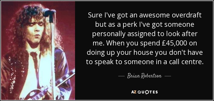 Sure I've got an awesome overdraft but as a perk I've got someone personally assigned to look after me. When you spend £45,000 on doing up your house you don't have to speak to someone in a call centre. - Brian Robertson
