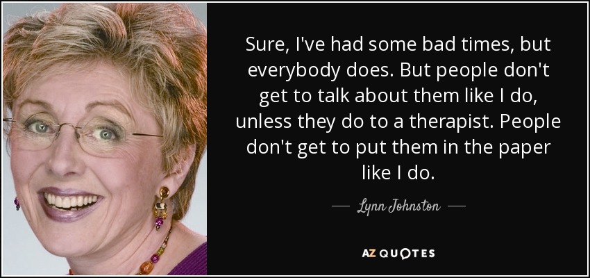 Sure, I've had some bad times, but everybody does. But people don't get to talk about them like I do, unless they do to a therapist. People don't get to put them in the paper like I do. - Lynn Johnston