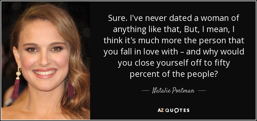 Sure. I've never dated a woman of anything like that, But, I mean, I think it's much more the person that you fall in love with – and why would you close yourself off to fifty percent of the people? - Natalie Portman