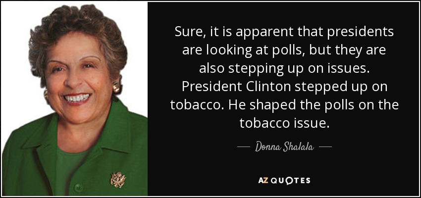 Sure, it is apparent that presidents are looking at polls, but they are also stepping up on issues. President Clinton stepped up on tobacco. He shaped the polls on the tobacco issue. - Donna Shalala