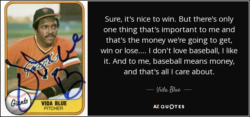 Sure, it's nice to win. But there's only one thing that's important to me and that's the money we're going to get, win or lose. . . . I don't love baseball, I like it. And to me, baseball means money, and that's all I care about. - Vida Blue