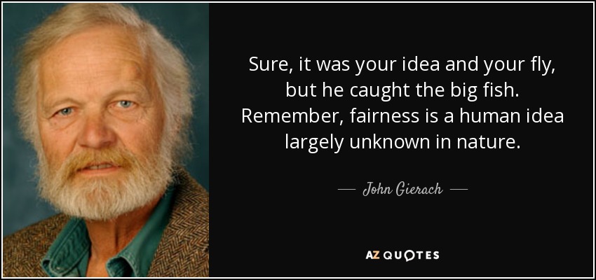 Sure, it was your idea and your fly, but he caught the big fish. Remember, fairness is a human idea largely unknown in nature. - John Gierach