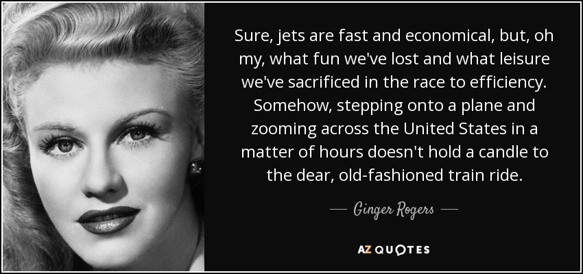 Sure, jets are fast and economical, but, oh my, what fun we've lost and what leisure we've sacrificed in the race to efficiency. Somehow, stepping onto a plane and zooming across the United States in a matter of hours doesn't hold a candle to the dear, old-fashioned train ride. - Ginger Rogers