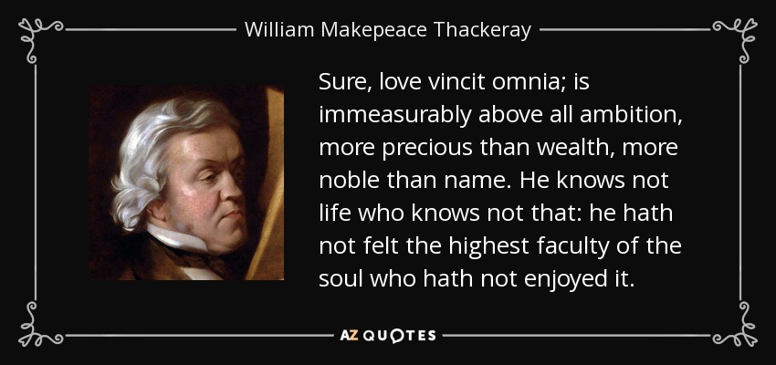 Sure, love vincit omnia; is immeasurably above all ambition, more precious than wealth, more noble than name. He knows not life who knows not that: he hath not felt the highest faculty of the soul who hath not enjoyed it. - William Makepeace Thackeray