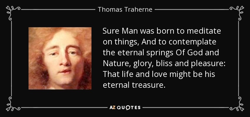 Sure Man was born to meditate on things, And to contemplate the eternal springs Of God and Nature, glory, bliss and pleasure: That life and love might be his eternal treasure. - Thomas Traherne