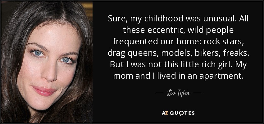 Sure, my childhood was unusual. All these eccentric, wild people frequented our home: rock stars, drag queens, models, bikers, freaks. But I was not this little rich girl. My mom and I lived in an apartment. - Liv Tyler