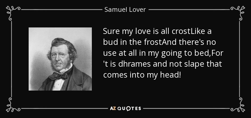 Sure my love is all crostLike a bud in the frostAnd there's no use at all in my going to bed,For 't is dhrames and not slape that comes into my head! - Samuel Lover