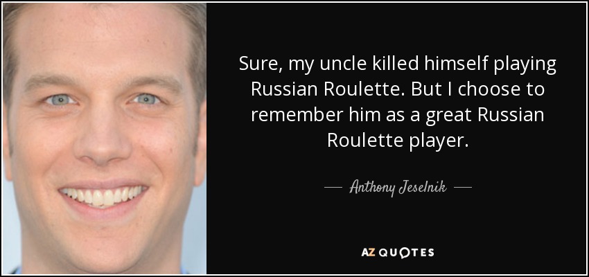 Sure, my uncle killed himself playing Russian Roulette. But I choose to remember him as a great Russian Roulette player. - Anthony Jeselnik