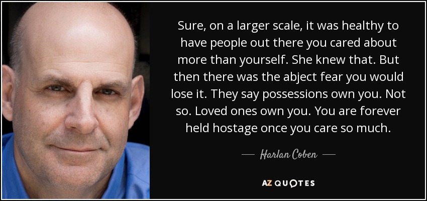 Sure, on a larger scale, it was healthy to have people out there you cared about more than yourself. She knew that. But then there was the abject fear you would lose it. They say possessions own you. Not so. Loved ones own you. You are forever held hostage once you care so much. - Harlan Coben