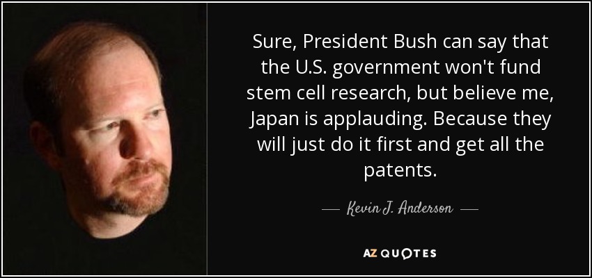 Sure, President Bush can say that the U.S. government won't fund stem cell research, but believe me, Japan is applauding. Because they will just do it first and get all the patents. - Kevin J. Anderson
