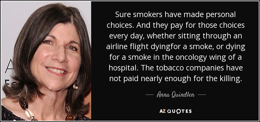 Sure smokers have made personal choices. And they pay for those choices every day, whether sitting through an airline flight dyingfor a smoke, or dying for a smoke in the oncology wing of a hospital. The tobacco companies have not paid nearly enough for the killing. - Anna Quindlen