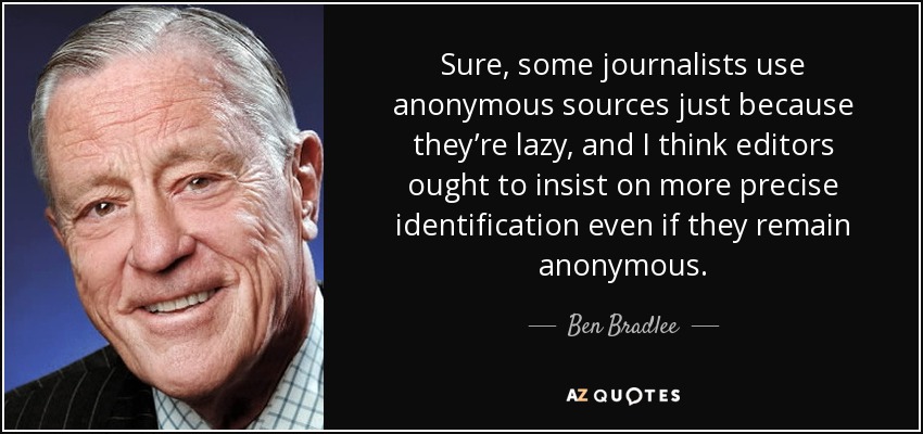 Sure, some journalists use anonymous sources just because they’re lazy, and I think editors ought to insist on more precise identification even if they remain anonymous. - Ben Bradlee