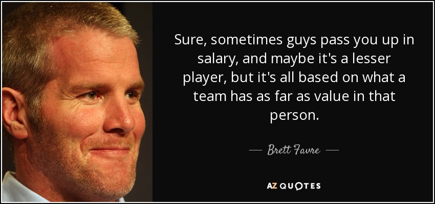 Sure, sometimes guys pass you up in salary, and maybe it's a lesser player, but it's all based on what a team has as far as value in that person. - Brett Favre