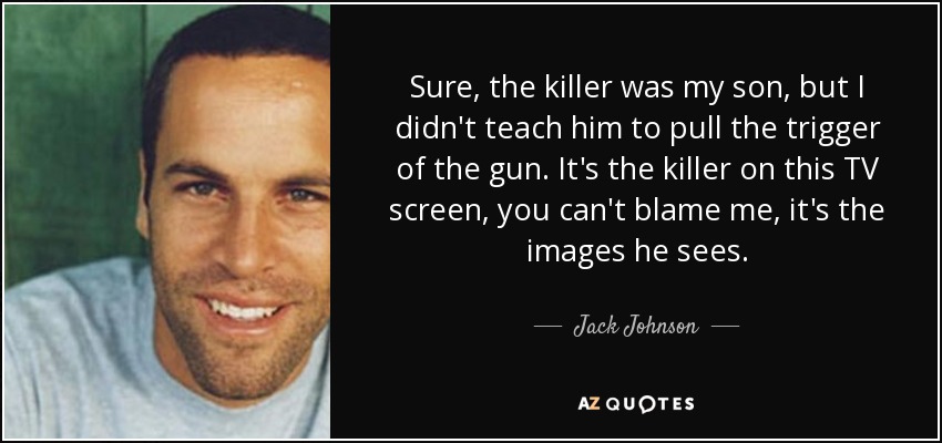 Sure, the killer was my son, but I didn't teach him to pull the trigger of the gun. It's the killer on this TV screen, you can't blame me, it's the images he sees. - Jack Johnson