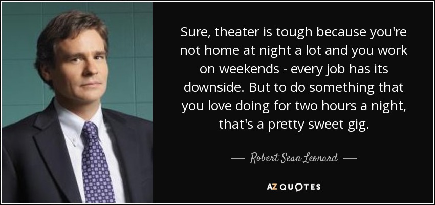 Sure, theater is tough because you're not home at night a lot and you work on weekends - every job has its downside. But to do something that you love doing for two hours a night, that's a pretty sweet gig. - Robert Sean Leonard