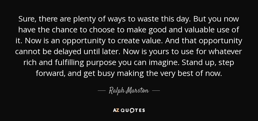 Sure, there are plenty of ways to waste this day. But you now have the chance to choose to make good and valuable use of it. Now is an opportunity to create value. And that opportunity cannot be delayed until later. Now is yours to use for whatever rich and fulfilling purpose you can imagine. Stand up, step forward, and get busy making the very best of now. - Ralph Marston