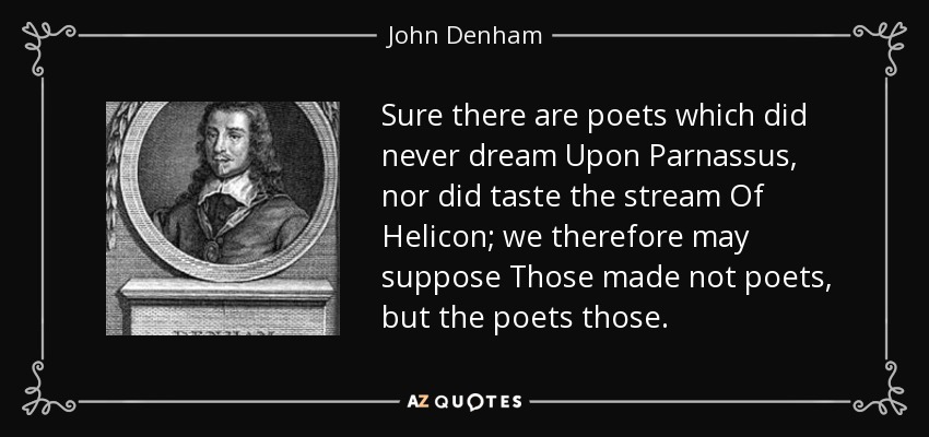 Sure there are poets which did never dream Upon Parnassus, nor did taste the stream Of Helicon; we therefore may suppose Those made not poets, but the poets those. - John Denham