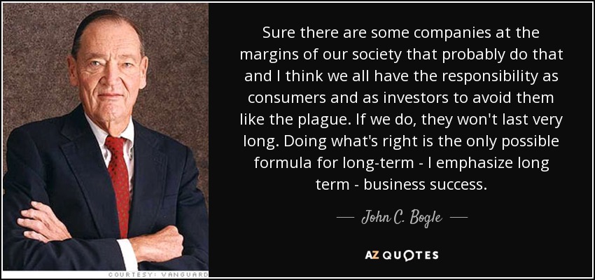 Sure there are some companies at the margins of our society that probably do that and I think we all have the responsibility as consumers and as investors to avoid them like the plague. If we do, they won't last very long. Doing what's right is the only possible formula for long-term - I emphasize long term - business success. - John C. Bogle