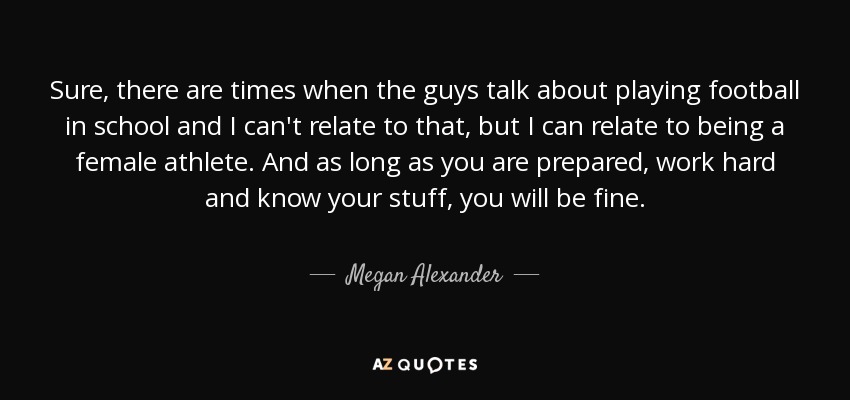 Sure, there are times when the guys talk about playing football in school and I can't relate to that, but I can relate to being a female athlete. And as long as you are prepared, work hard and know your stuff, you will be fine. - Megan Alexander