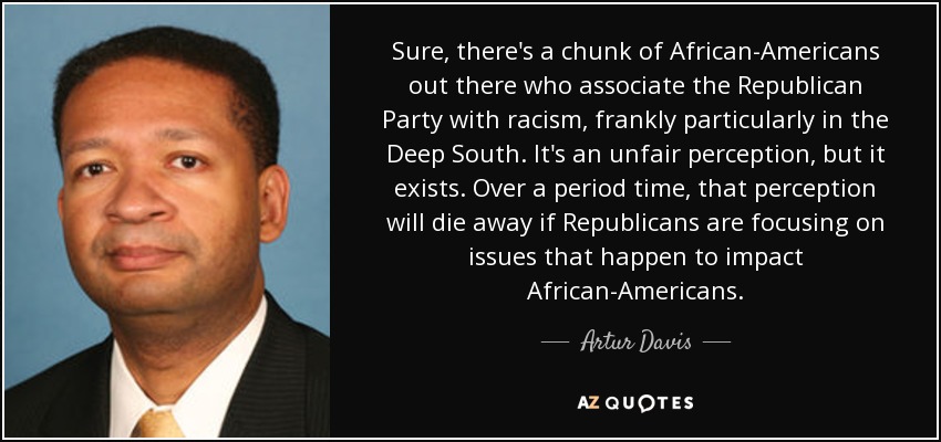 Sure, there's a chunk of African-Americans out there who associate the Republican Party with racism, frankly particularly in the Deep South. It's an unfair perception, but it exists. Over a period time, that perception will die away if Republicans are focusing on issues that happen to impact African-Americans. - Artur Davis