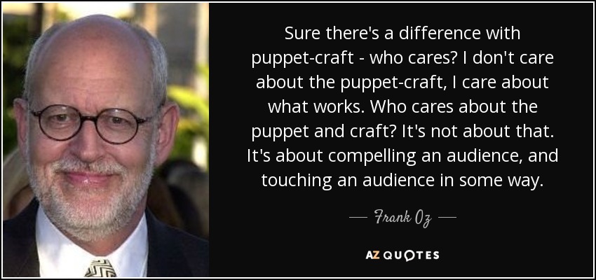 Sure there's a difference with puppet-craft - who cares? I don't care about the puppet-craft, I care about what works. Who cares about the puppet and craft? It's not about that. It's about compelling an audience, and touching an audience in some way. - Frank Oz