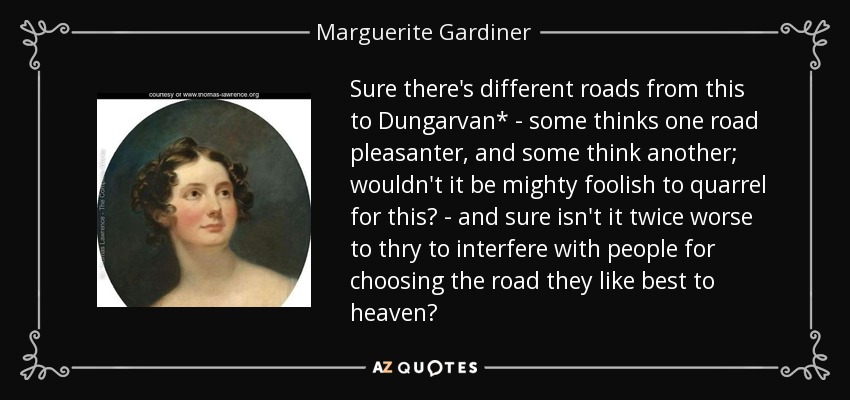 Sure there's different roads from this to Dungarvan* - some thinks one road pleasanter, and some think another; wouldn't it be mighty foolish to quarrel for this? - and sure isn't it twice worse to thry to interfere with people for choosing the road they like best to heaven? - Marguerite Gardiner, Countess of Blessington