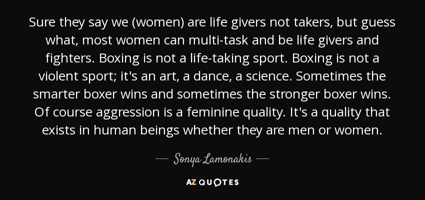 Sure they say we (women) are life givers not takers, but guess what, most women can multi-task and be life givers and fighters. Boxing is not a life-taking sport. Boxing is not a violent sport; it's an art, a dance, a science. Sometimes the smarter boxer wins and sometimes the stronger boxer wins. Of course aggression is a feminine quality. It's a quality that exists in human beings whether they are men or women. - Sonya Lamonakis