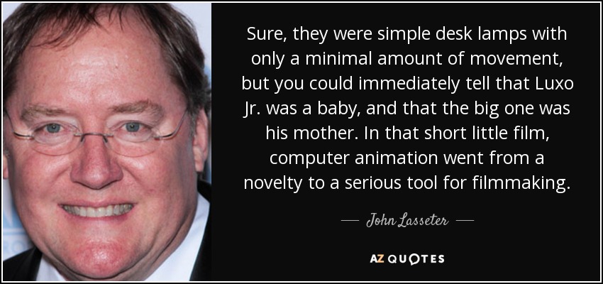 Sure, they were simple desk lamps with only a minimal amount of movement, but you could immediately tell that Luxo Jr. was a baby, and that the big one was his mother. In that short little film, computer animation went from a novelty to a serious tool for filmmaking. - John Lasseter