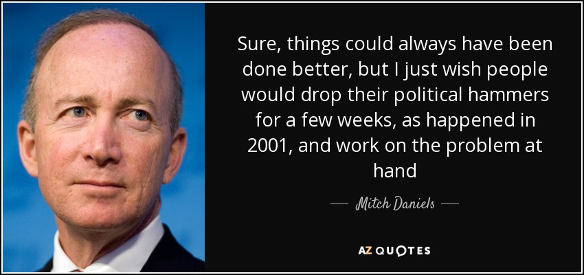 Sure, things could always have been done better, but I just wish people would drop their political hammers for a few weeks, as happened in 2001, and work on the problem at hand - Mitch Daniels