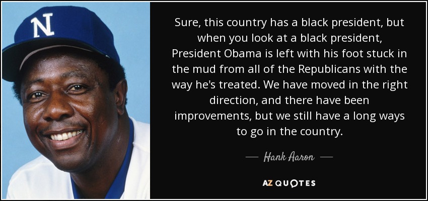 Sure, this country has a black president, but when you look at a black president, President Obama is left with his foot stuck in the mud from all of the Republicans with the way he's treated. We have moved in the right direction, and there have been improvements, but we still have a long ways to go in the country. - Hank Aaron