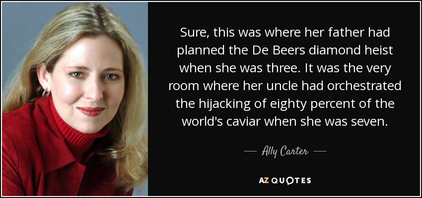 Sure, this was where her father had planned the De Beers diamond heist when she was three. It was the very room where her uncle had orchestrated the hijacking of eighty percent of the world's caviar when she was seven. - Ally Carter