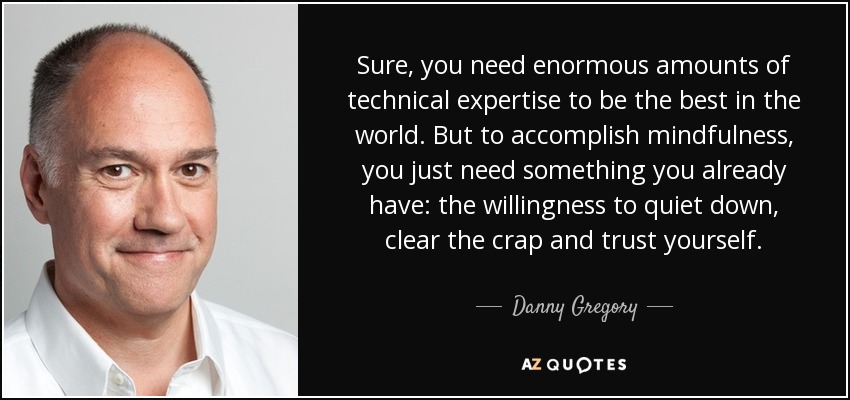 Sure, you need enormous amounts of technical expertise to be the best in the world. But to accomplish mindfulness, you just need something you already have: the willingness to quiet down, clear the crap and trust yourself. - Danny Gregory