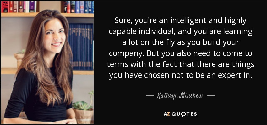 Sure, you're an intelligent and highly capable individual, and you are learning a lot on the fly as you build your company. But you also need to come to terms with the fact that there are things you have chosen not to be an expert in. - Kathryn Minshew