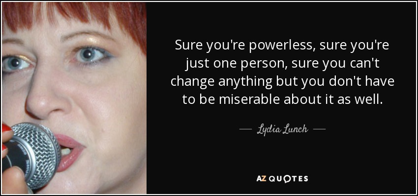 Sure you're powerless, sure you're just one person, sure you can't change anything but you don't have to be miserable about it as well. - Lydia Lunch