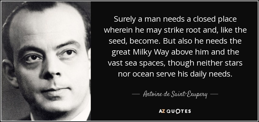 Surely a man needs a closed place wherein he may strike root and, like the seed, become. But also he needs the great Milky Way above him and the vast sea spaces, though neither stars nor ocean serve his daily needs. - Antoine de Saint-Exupery