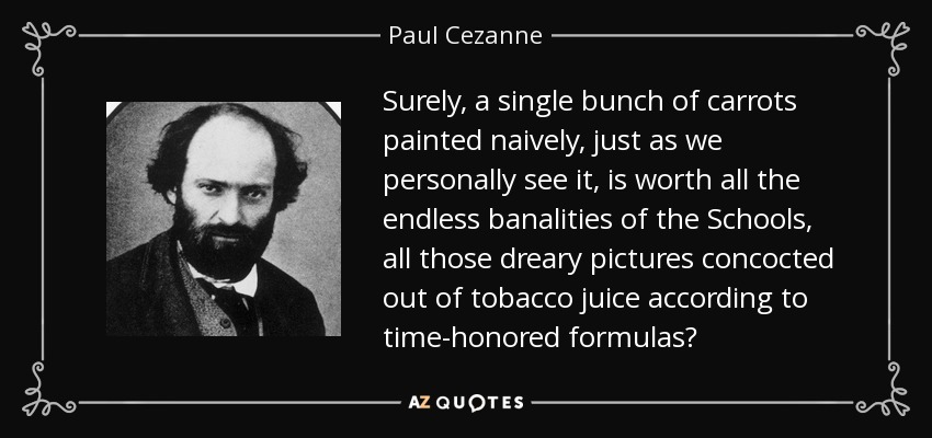 Surely, a single bunch of carrots painted naively, just as we personally see it, is worth all the endless banalities of the Schools, all those dreary pictures concocted out of tobacco juice according to time-honored formulas? - Paul Cezanne