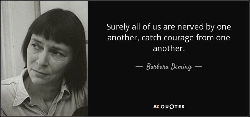 Surely all of us are nerved by one another, catch courage from one another. - Barbara Deming
