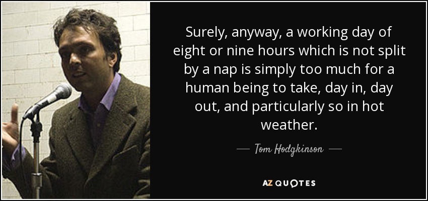 Surely, anyway, a working day of eight or nine hours which is not split by a nap is simply too much for a human being to take, day in, day out, and particularly so in hot weather. - Tom Hodgkinson