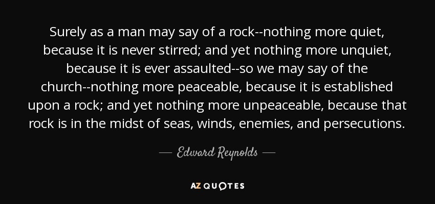 Surely as a man may say of a rock--nothing more quiet, because it is never stirred; and yet nothing more unquiet, because it is ever assaulted--so we may say of the church--nothing more peaceable, because it is established upon a rock; and yet nothing more unpeaceable, because that rock is in the midst of seas, winds, enemies, and persecutions. - Edward Reynolds