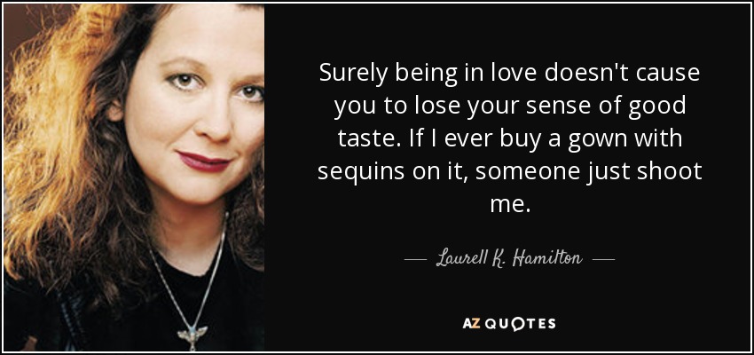 Surely being in love doesn't cause you to lose your sense of good taste. If I ever buy a gown with sequins on it, someone just shoot me. - Laurell K. Hamilton