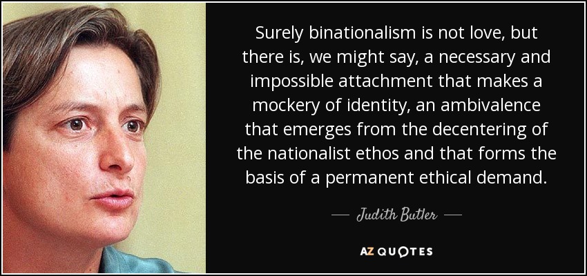 Surely binationalism is not love, but there is, we might say, a necessary and impossible attachment that makes a mockery of identity, an ambivalence that emerges from the decentering of the nationalist ethos and that forms the basis of a permanent ethical demand. - Judith Butler