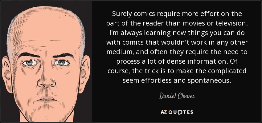 Surely comics require more effort on the part of the reader than movies or television. I'm always learning new things you can do with comics that wouldn't work in any other medium, and often they require the need to process a lot of dense information. Of course, the trick is to make the complicated seem effortless and spontaneous. - Daniel Clowes
