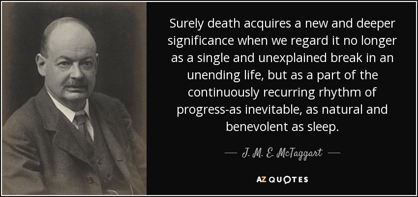 Surely death acquires a new and deeper significance when we regard it no longer as a single and unexplained break in an unending life, but as a part of the continuously recurring rhythm of progress-as inevitable, as natural and benevolent as sleep. - J. M. E. McTaggart