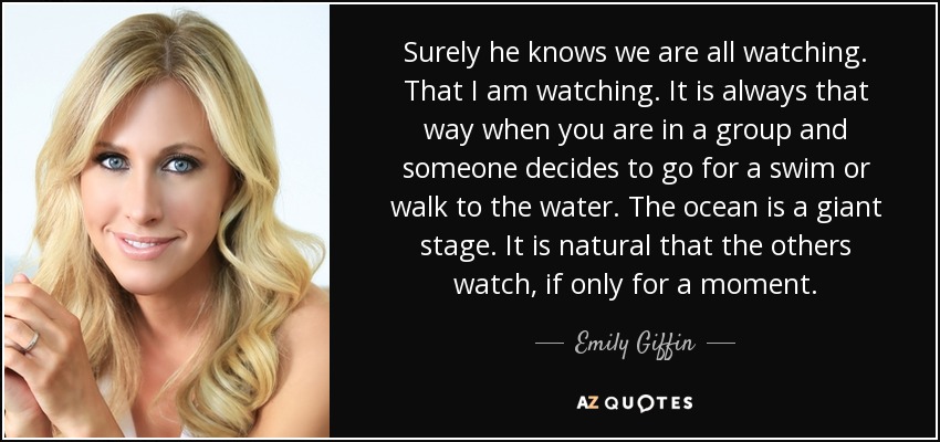 Surely he knows we are all watching. That I am watching. It is always that way when you are in a group and someone decides to go for a swim or walk to the water. The ocean is a giant stage. It is natural that the others watch, if only for a moment. - Emily Giffin