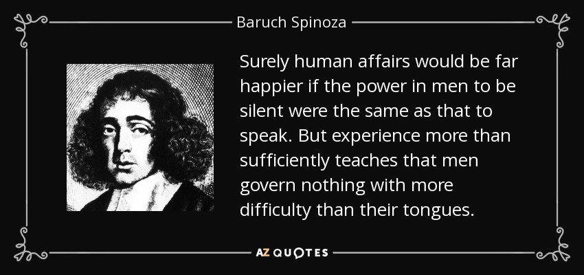Surely human affairs would be far happier if the power in men to be silent were the same as that to speak. But experience more than sufficiently teaches that men govern nothing with more difficulty than their tongues. - Baruch Spinoza