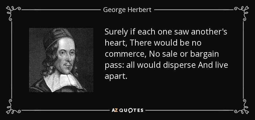 Surely if each one saw another's heart, There would be no commerce, No sale or bargain pass: all would disperse And live apart. - George Herbert